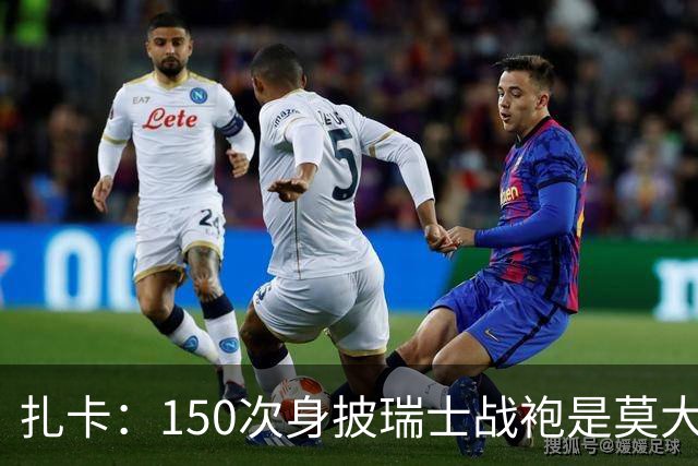 扎卡：150次身披瑞士战袍是莫大荣幸，希望不是最后一次高光表现